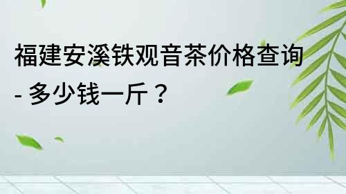 福建安溪鐵觀音茶價格查詢 - 多少錢一斤？