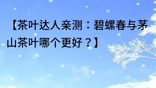 【茶葉達人親測：碧螺春與茅山茶葉哪個更好？】