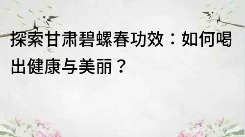 探索甘肅碧螺春功效：如何喝出健康與美麗？