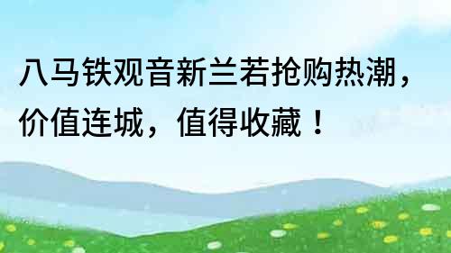 八馬鐵觀音新蘭若搶購熱潮，價值連城，值得收藏！