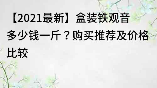 【2021最新】盒裝鐵觀音多少錢一斤？購買推薦及價格比較