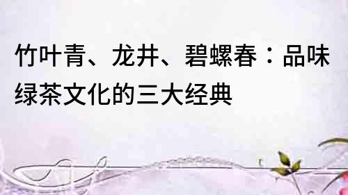 竹葉青、龍井、碧螺春：品味綠茶文化的三大經典