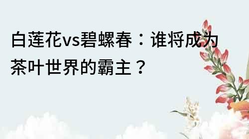 白蓮花vs碧螺春：誰將成為茶葉世界的霸主？