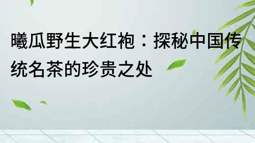 曦瓜野生大紅袍：探秘中國傳統名茶的珍貴之處