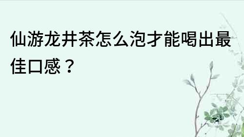 仙游龍井茶怎么泡才能喝出最佳口感？