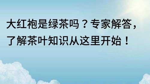大紅袍是綠茶嗎？專家解答，了解茶葉知識從這里開始！