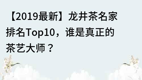 【2019最新】龍井茶名家排名Top10，誰是真正的茶藝大師？