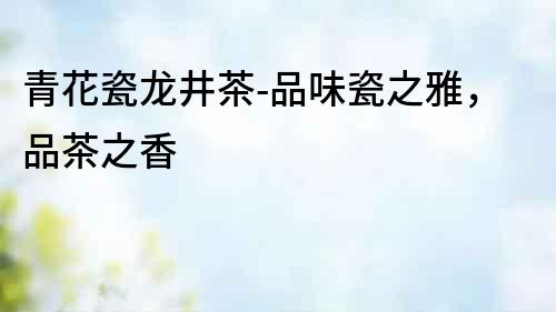 青花瓷龍井茶-品味瓷之雅，品茶之香