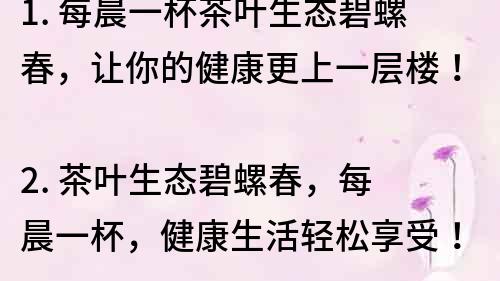 1. 每晨一杯茶葉生態碧螺春，讓你的健康更上一層樓！
2. 茶葉生態碧螺春，每晨一杯，健康生活輕松享受！
3. 每晨喝茶葉生態碧螺春，讓你的身體更健康！
4. 喝茶葉生態碧螺春，每天健康更美好！
5. 茶葉生態碧螺春，每晨一杯，讓你的生活充滿健康活力！