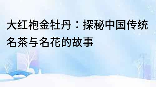 大紅袍金牡丹：探秘中國傳統名茶與名花的故事