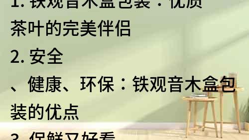 1. 鐵觀音木盒包裝：優(yōu)質(zhì)茶葉的完美伴侶
2. 安全、健康、環(huán)保：鐵觀音木盒包裝的優(yōu)點(diǎn)
3. 保鮮又好看，鐵觀音木盒包裝讓你愛(ài)不釋手
4. 鐵觀音木盒包裝：茶葉禮品的最佳選擇
5. 鐵觀音木盒包裝，儲(chǔ)存茶葉的好幫手
6. 木盒包裝，傳承古風(fēng)，鐵觀音讓你品味不一樣的味道
7. 鐵觀音木盒包裝，品味高端優(yōu)質(zhì)茶葉的經(jīng)典之選
8. 鐵觀音茶葉的完美呈現(xiàn)：木盒包裝的優(yōu)勢(shì)分析
9. 木盒包裝的鐵觀音茶葉，提升品質(zhì)生活的必備選擇
10. 精美木盒包裝，鐵觀音茶葉帶來(lái)的視覺(jué)與味覺(jué)的雙重享受