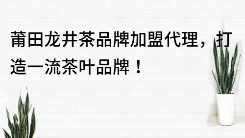莆田龍井茶品牌加盟代理，打造一流茶葉品牌！