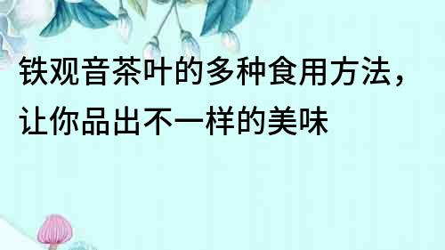 鐵觀音茶葉的多種食用方法，讓你品出不一樣的美味