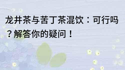 龍井茶與苦丁茶混飲：可行嗎？解答你的疑問！