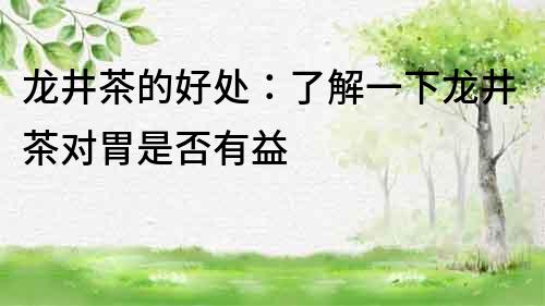 龍井茶的好處：了解一下龍井茶對胃是否有益