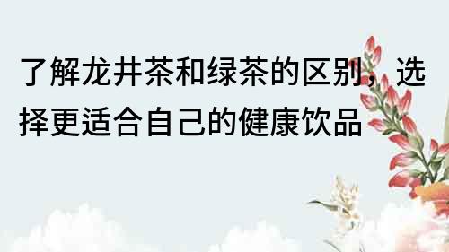 了解龍井茶和綠茶的區(qū)別，選擇更適合自己的健康飲品