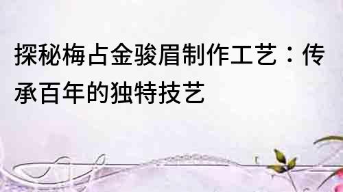 探秘梅占金駿眉制作工藝：傳承百年的獨特技藝
