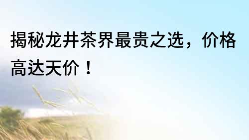 揭秘龍井茶界最貴之選，價格高達天價！