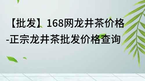 【批發】168網龍井茶價格-正宗龍井茶批發價格查詢