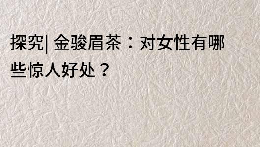 探究| 金駿眉茶：對(duì)女性有哪些驚人好處？