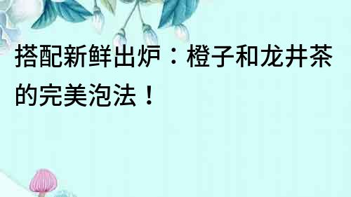 搭配新鮮出爐：橙子和龍井茶的完美泡法！
