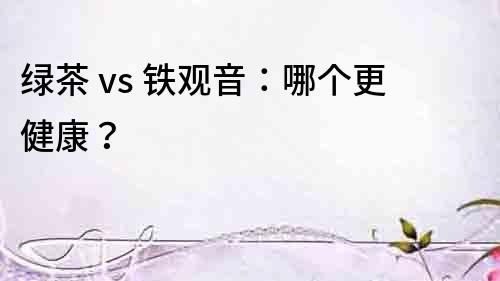 綠茶 vs 鐵觀音：哪個更健康？