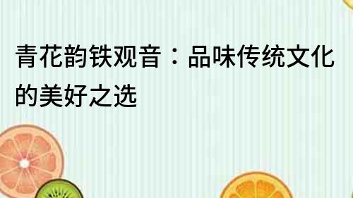 青花韻鐵觀音：品味傳統文化的美好之選