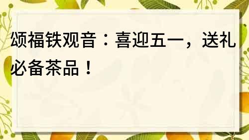 頌福鐵觀音：喜迎五一，送禮必備茶品！