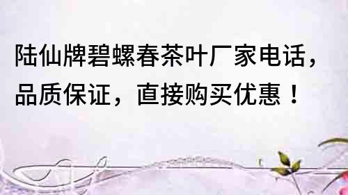 陸仙牌碧螺春茶葉廠家電話，品質(zhì)保證，直接購買優(yōu)惠！