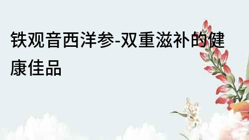 鐵觀音西洋參-雙重滋補的健康佳品