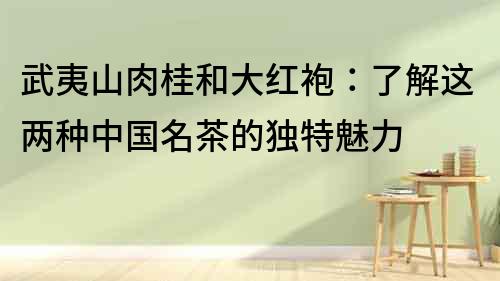 武夷山肉桂和大紅袍：了解這兩種中國名茶的獨特魅力