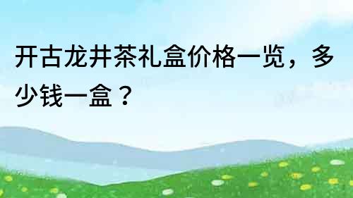 開古龍井茶禮盒價格一覽，多少錢一盒？