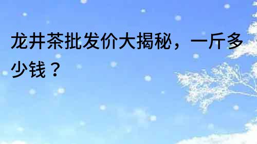 龍井茶批發價大揭秘，一斤多少錢？