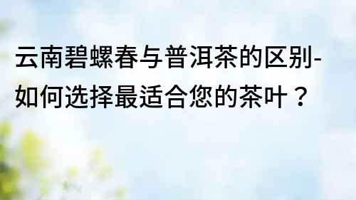 云南碧螺春與普洱茶的區別-如何選擇最適合您的茶葉？