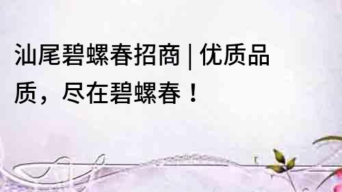 汕尾碧螺春招商 | 優質品質，盡在碧螺春！