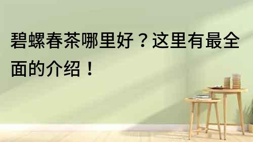 碧螺春茶哪里好？這里有最全面的介紹！