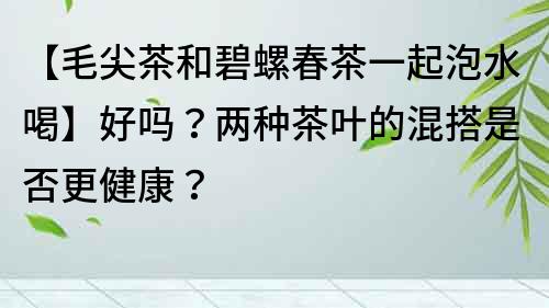 【毛尖茶和碧螺春茶一起泡水喝】好嗎？兩種茶葉的混搭是否更健康？