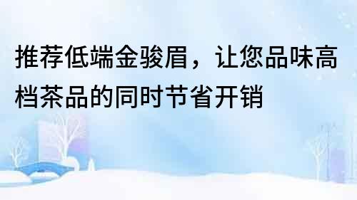 推薦低端金駿眉，讓您品味高檔茶品的同時(shí)節(jié)省開銷