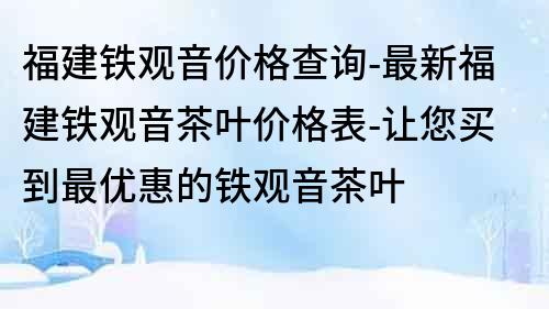 福建鐵觀音價格查詢-最新福建鐵觀音茶葉價格表-讓您買到最優惠的鐵觀音茶葉