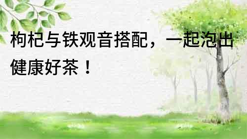 枸杞與鐵觀音搭配，一起泡出健康好茶！