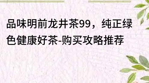 品味明前龍井茶99，純正綠色健康好茶-購買攻略推薦