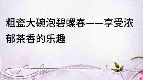 粗瓷大碗泡碧螺春——享受濃郁茶香的樂趣