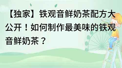 【獨家】鐵觀音鮮奶茶配方大公開！如何制作最美味的鐵觀音鮮奶茶？