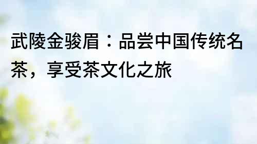 武陵金駿眉：品嘗中國傳統名茶，享受茶文化之旅