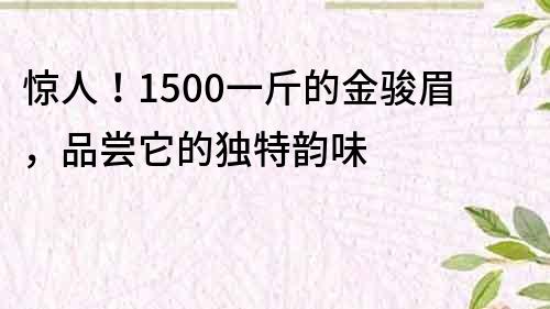 驚人！1500一斤的金駿眉，品嘗它的獨特韻味