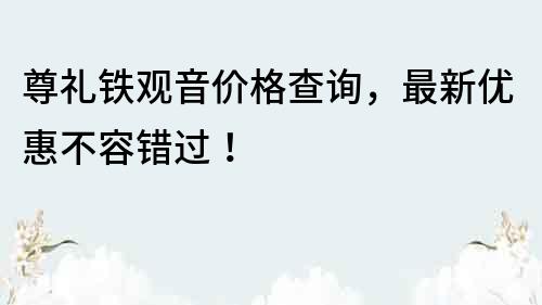 尊禮鐵觀音價格查詢，最新優(yōu)惠不容錯過！