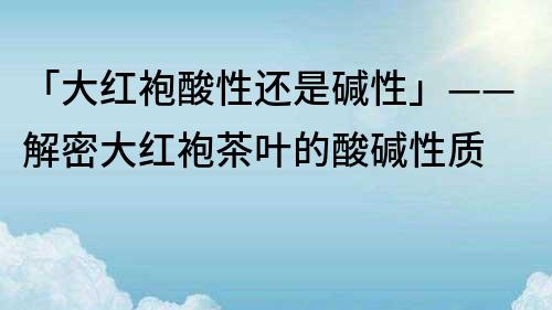 「大紅袍酸性還是堿性」——解密大紅袍茶葉的酸堿性質