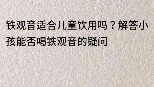 鐵觀音適合兒童飲用嗎？解答小孩能否喝鐵觀音的疑問