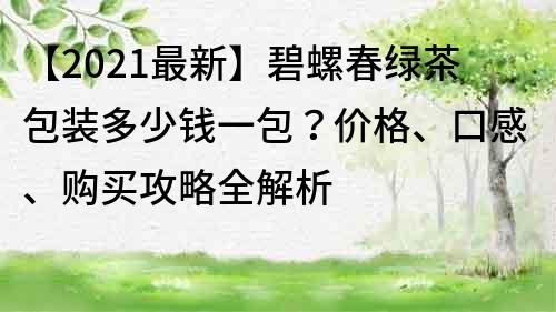 【2021最新】碧螺春綠茶包裝多少錢一包？價格、口感、購買攻略全解析