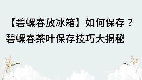 【碧螺春放冰箱】如何保存？碧螺春茶葉保存技巧大揭秘